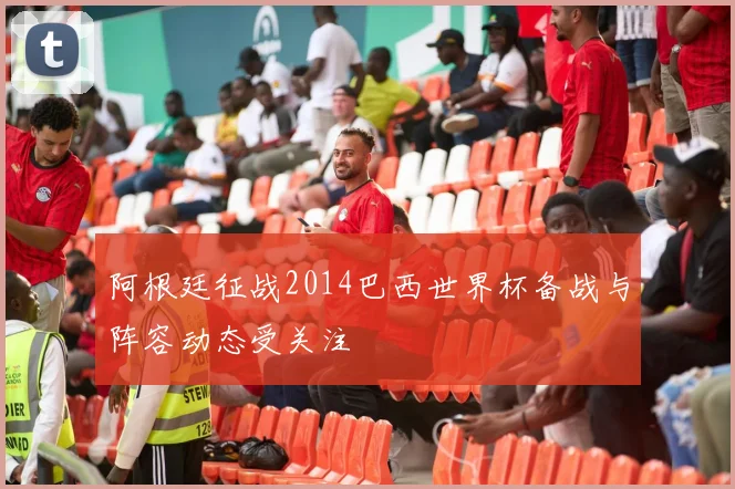 阿根廷征战2014巴西世界杯备战与阵容动态受关注