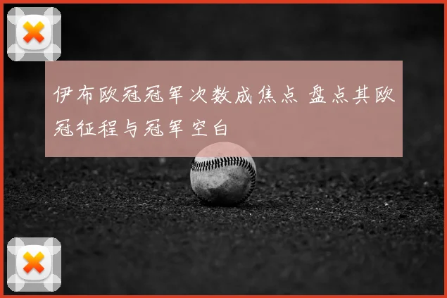 伊布欧冠冠军次数成焦点 盘点其欧冠征程与冠军空白