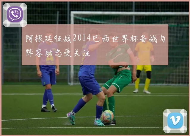 阿根廷征战2014巴西世界杯备战与阵容动态受关注