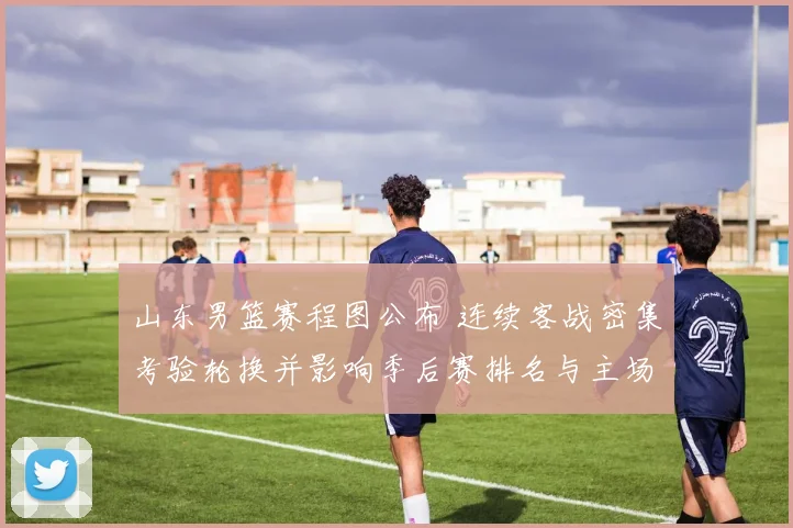 山东男篮赛程图公布 连续客战密集考验轮换并影响季后赛排名与主场看点