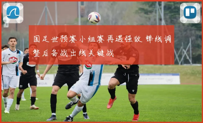 国足世预赛小组赛再遇强敌 锋线调整后备战出线关键战