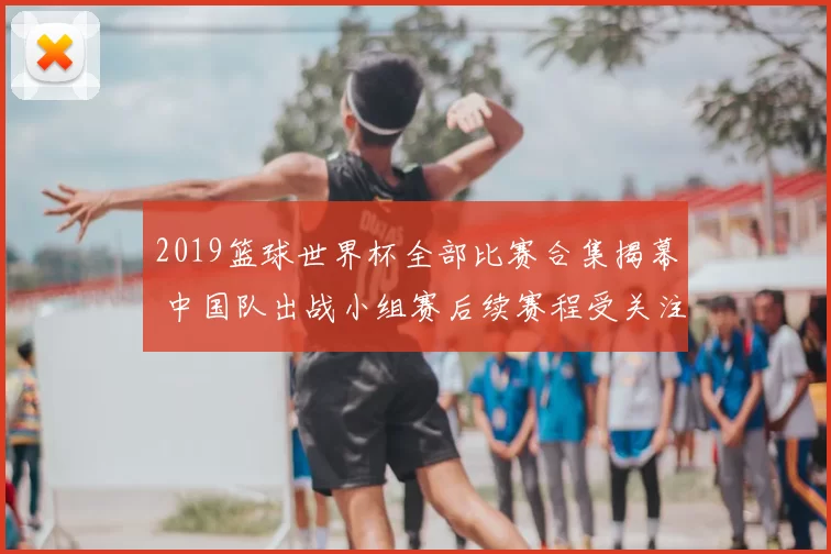 2019篮球世界杯全部比赛合集揭幕 中国队出战小组赛后续赛程受关注