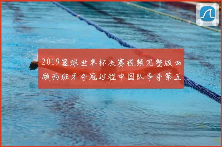 2019篮球世界杯决赛视频完整版回顾西班牙夺冠过程中国队争夺第五名看点