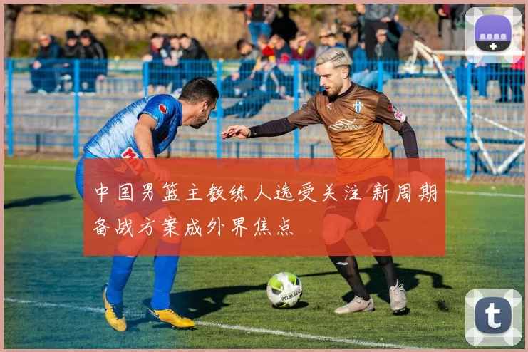 中国男篮主教练人选受关注 新周期备战方案成外界焦点