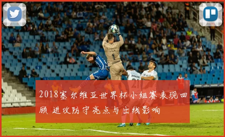 2018塞尔维亚世界杯小组赛表现回顾 进攻防守亮点与出线影响