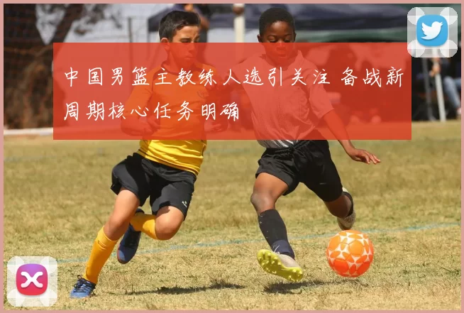 中国男篮主教练人选引关注 备战新周期核心任务明确