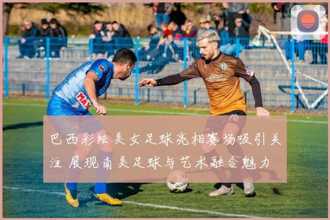 巴西彩绘美女足球亮相赛场吸引关注 展现南美足球与艺术融合魅力