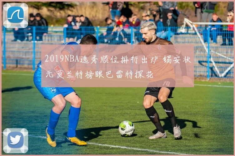 2019NBA选秀顺位排行出炉 锡安状元莫兰特榜眼巴雷特探花