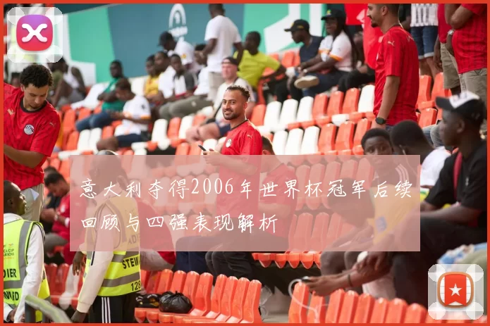 意大利夺得2006年世界杯冠军后续回顾与四强表现解析