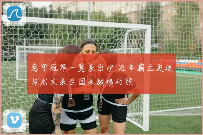 意甲冠军一览表出炉 近年霸主更迭与尤文米兰国米战绩对照