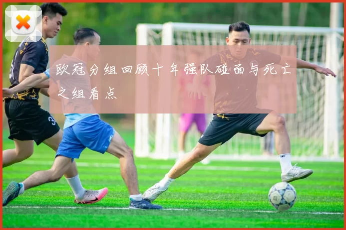 欧冠分组回顾十年强队碰面与死亡之组看点