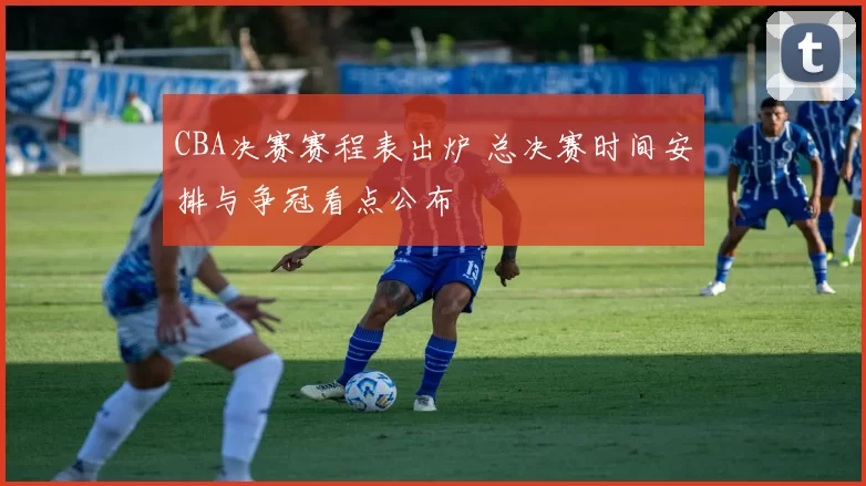 CBA决赛赛程表出炉 总决赛时间安排与争冠看点公布