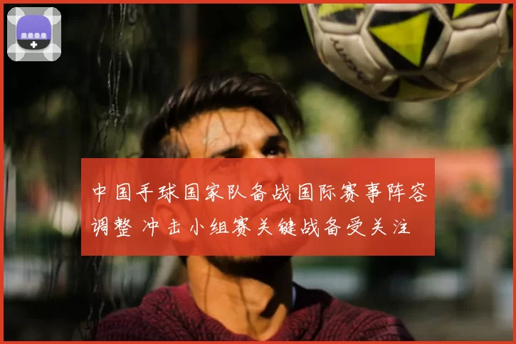 中国手球国家队备战国际赛事阵容调整 冲击小组赛关键战备受关注