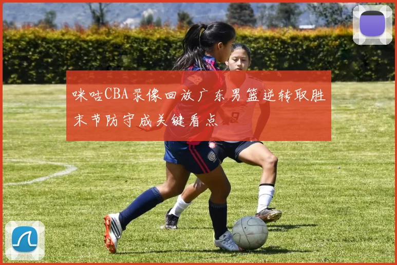 咪咕CBA录像回放广东男篮逆转取胜末节防守成关键看点