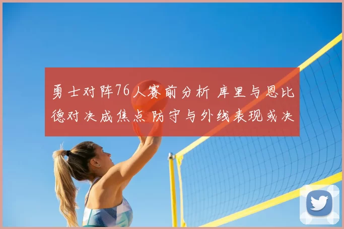 勇士对阵76人赛前分析 库里与恩比德对决成焦点 防守与外线表现或决定胜负