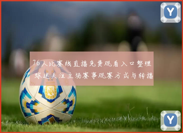 76人比赛线直播免费观看入口整理 球迷关注主场赛事观赛方式与转播安排