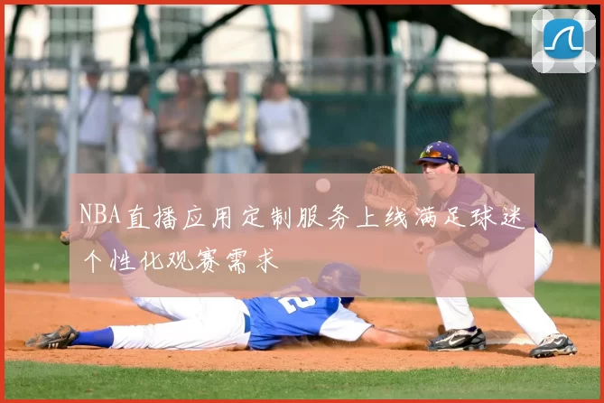 NBA直播应用定制服务上线满足球迷个性化观赛需求