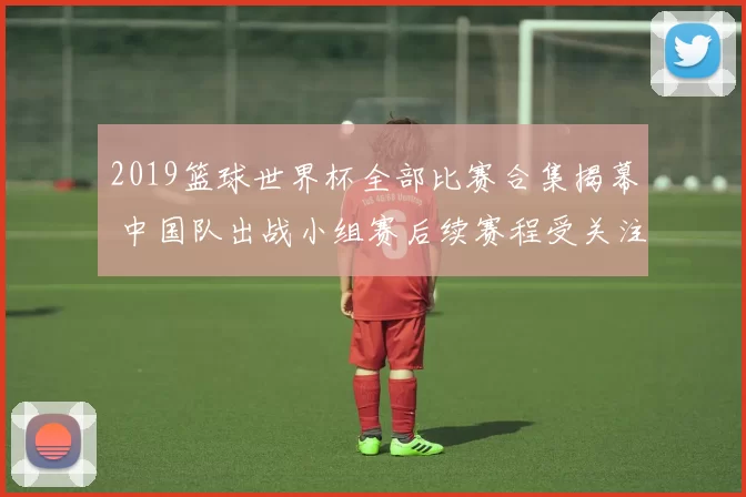 2019篮球世界杯全部比赛合集揭幕 中国队出战小组赛后续赛程受关注