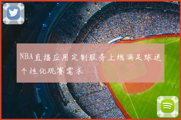 NBA直播应用定制服务上线满足球迷个性化观赛需求