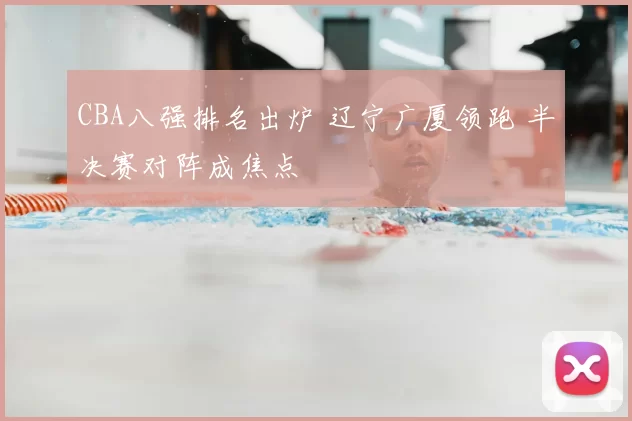 CBA八强排名出炉 辽宁广厦领跑 半决赛对阵成焦点