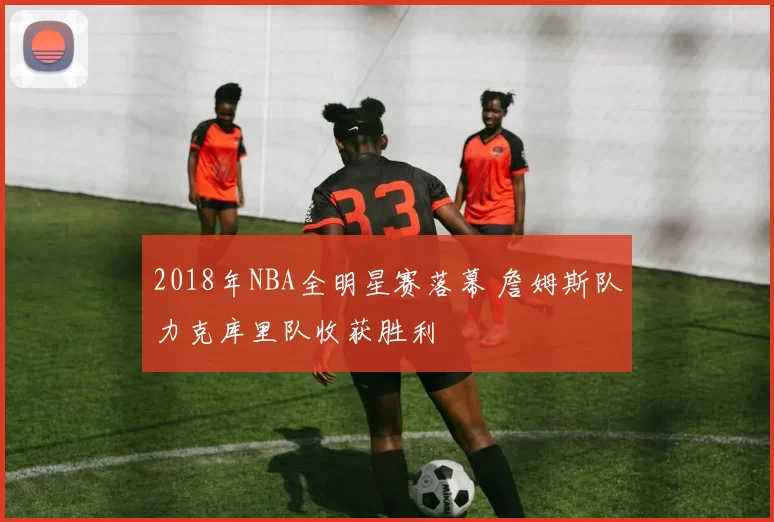 2018年NBA全明星赛落幕 詹姆斯队力克库里队收获胜利