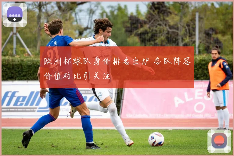 欧洲杯球队身价排名出炉 各队阵容价值对比引关注