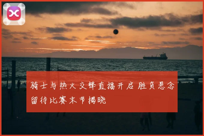骑士与热火交锋直播开启 胜负悬念留待比赛末节揭晓