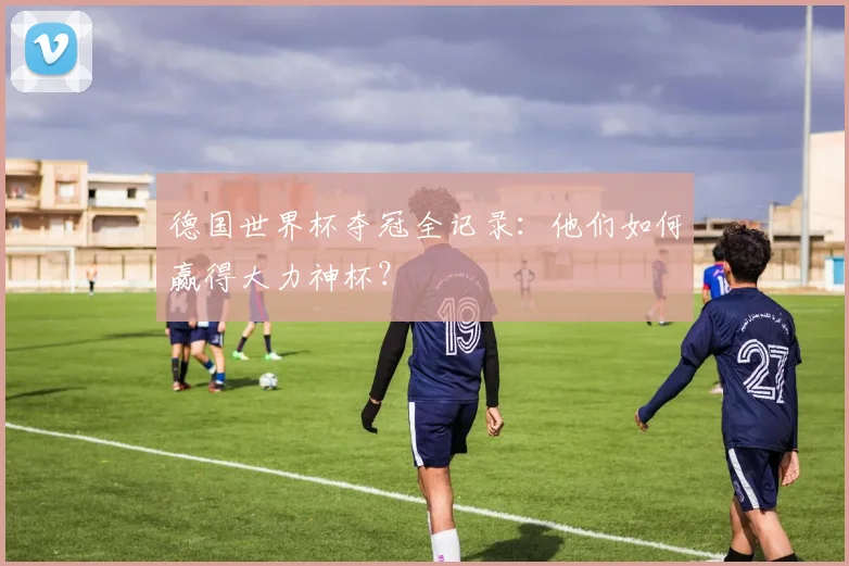德国世界杯夺冠全记录：他们如何赢得大力神杯？