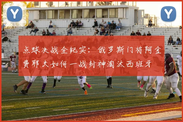 点球决战全纪实：俄罗斯门将阿金费耶夫如何一战封神淘汰西班牙