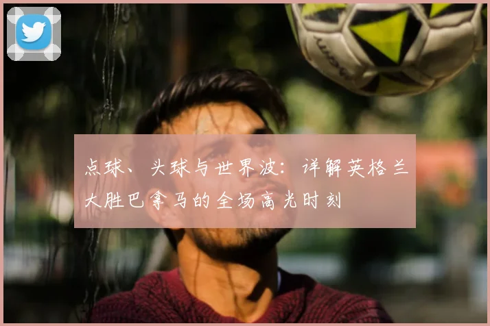 点球、头球与世界波：详解英格兰大胜巴拿马的全场高光时刻
