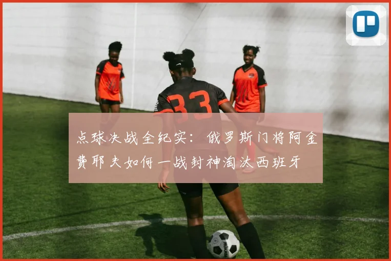 点球决战全纪实：俄罗斯门将阿金费耶夫如何一战封神淘汰西班牙