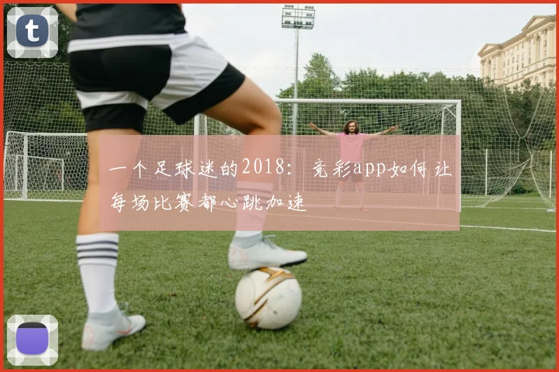 一个足球迷的2018:竞彩app如何让每场比赛都心跳加速