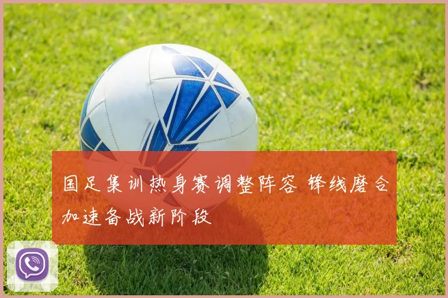 国足集训热身赛调整阵容 锋线磨合加速备战新阶段