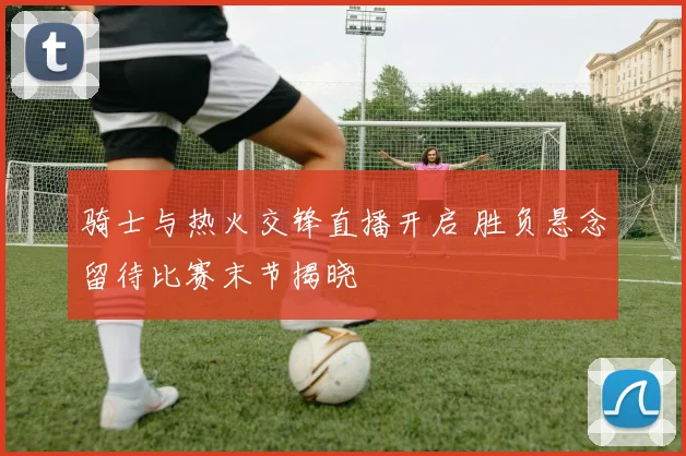 骑士与热火交锋直播开启 胜负悬念留待比赛末节揭晓