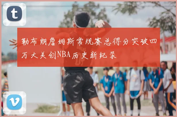 勒布朗詹姆斯常规赛总得分突破四万大关创NBA历史新纪录