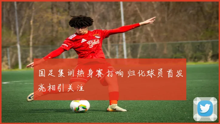 国足集训热身赛打响 归化球员首发亮相引关注