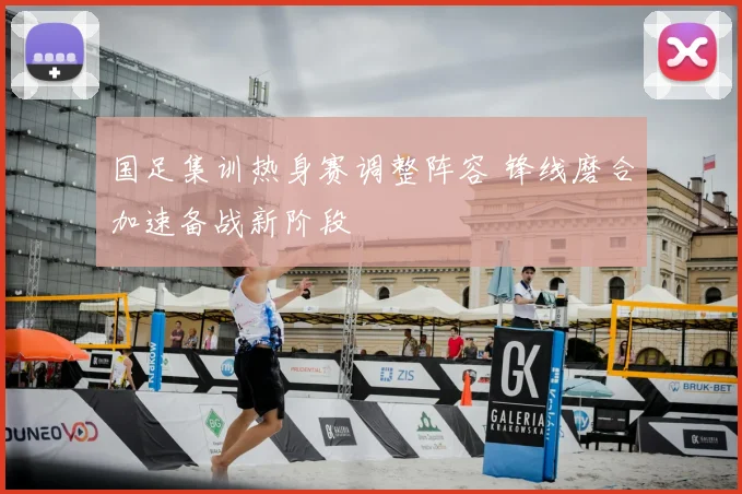 国足集训热身赛调整阵容 锋线磨合加速备战新阶段