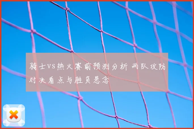 骑士vs热火赛前预测分析 两队攻防对决看点与胜负悬念
