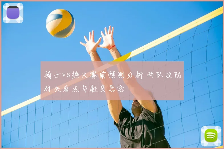 骑士vs热火赛前预测分析 两队攻防对决看点与胜负悬念