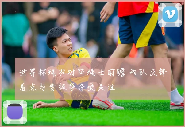 世界杯瑞典对阵瑞士前瞻 两队交锋看点与晋级争夺受关注