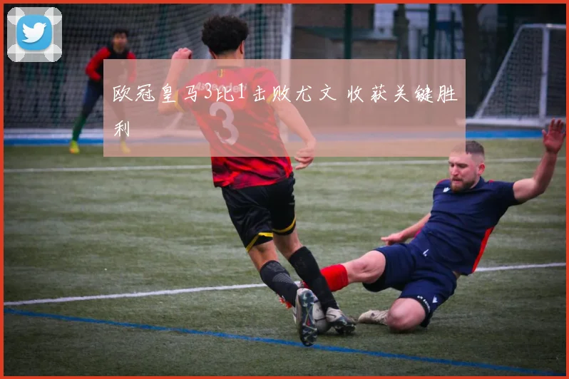 欧冠皇马3比1击败尤文 收获关键胜利